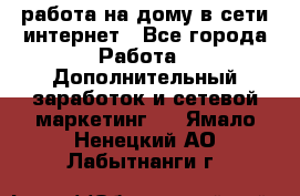 работа на дому в сети интернет - Все города Работа » Дополнительный заработок и сетевой маркетинг   . Ямало-Ненецкий АО,Лабытнанги г.